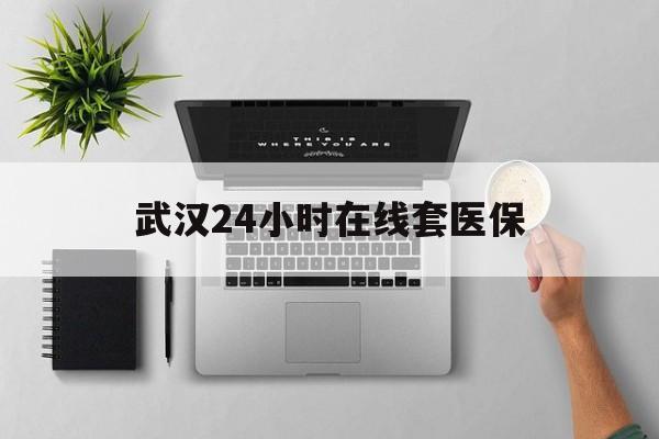 义乌武汉24小时在线套医保的最新政策(2025年义乌武汉24小时在线套医保微信分享)